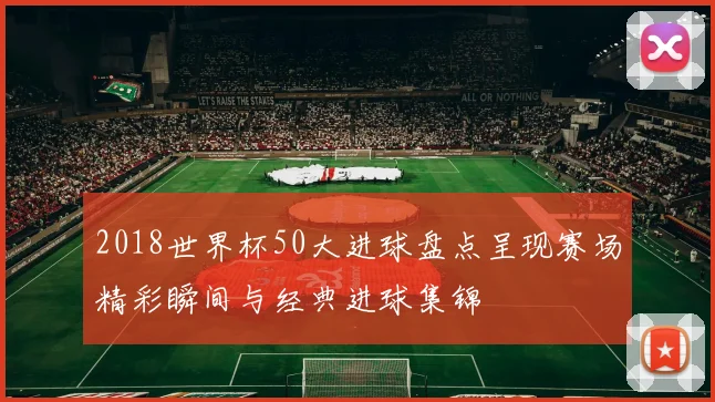 2018世界杯50大进球盘点呈现赛场精彩瞬间与经典进球集锦