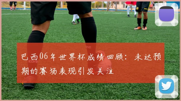 巴西06年世界杯成绩回顾：未达预期的赛场表现引发关注
