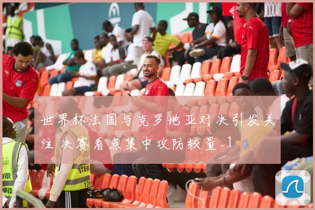 世界杯法国与克罗地亚对决引发关注 决赛看点集中攻防较量_1