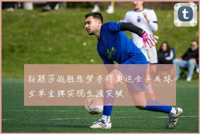 孙颖莎战胜陈梦夺得奥运会乒乓球女单金牌实现生涯突破