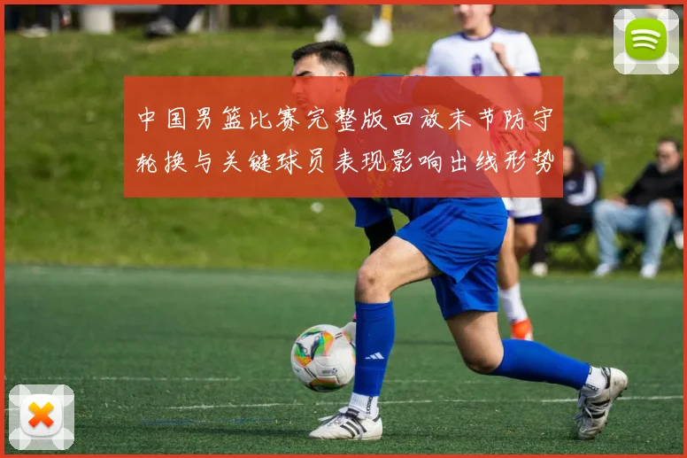 中国男篮比赛完整版回放末节防守轮换与关键球员表现影响出线形势及看点
