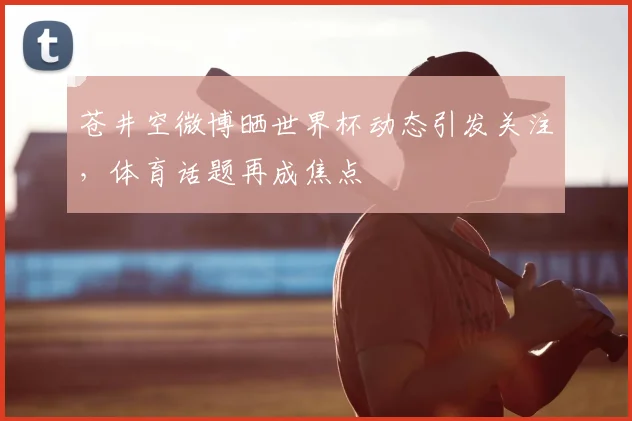 苍井空微博晒世界杯动态引发关注,体育话题再成焦点