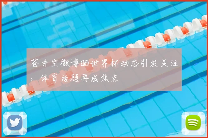 苍井空微博晒世界杯动态引发关注,体育话题再成焦点