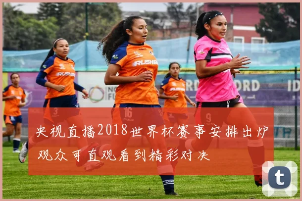 央视直播2018世界杯赛事安排出炉 观众可直观看到精彩对决