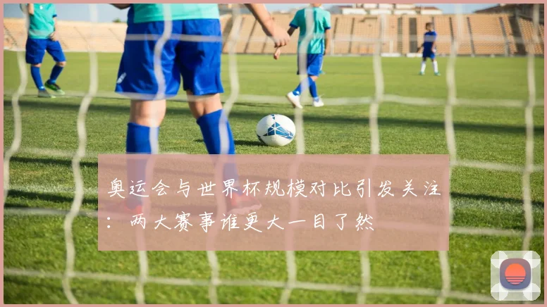 奥运会与世界杯规模对比引发关注：两大赛事谁更大一目了然