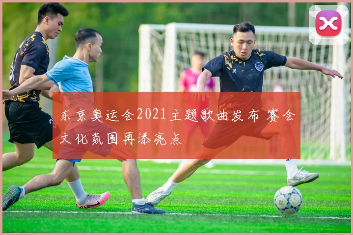 东京奥运会2021主题歌曲发布 赛会文化氛围再添亮点