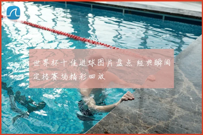 世界杯十佳进球图片盘点 经典瞬间定格赛场精彩回放