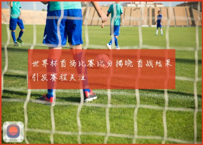 世界杯首场比赛比分揭晓 首战结果引发赛程关注