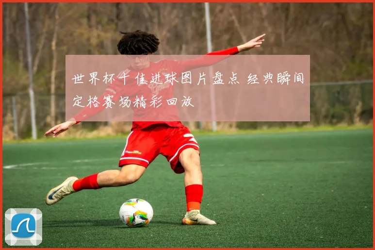 世界杯十佳进球图片盘点 经典瞬间定格赛场精彩回放