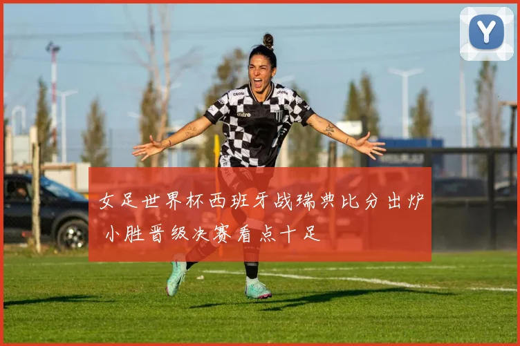 女足世界杯西班牙战瑞典比分出炉 小胜晋级决赛看点十足