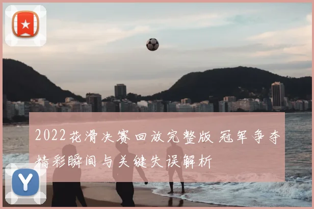 2022花滑决赛回放完整版 冠军争夺精彩瞬间与关键失误解析