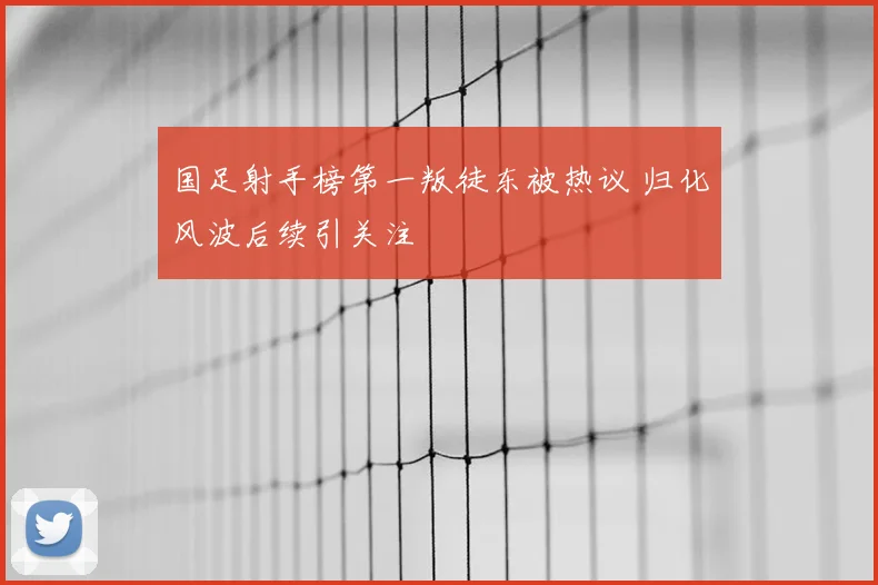 国足射手榜第一叛徒东被热议 归化风波后续引关注