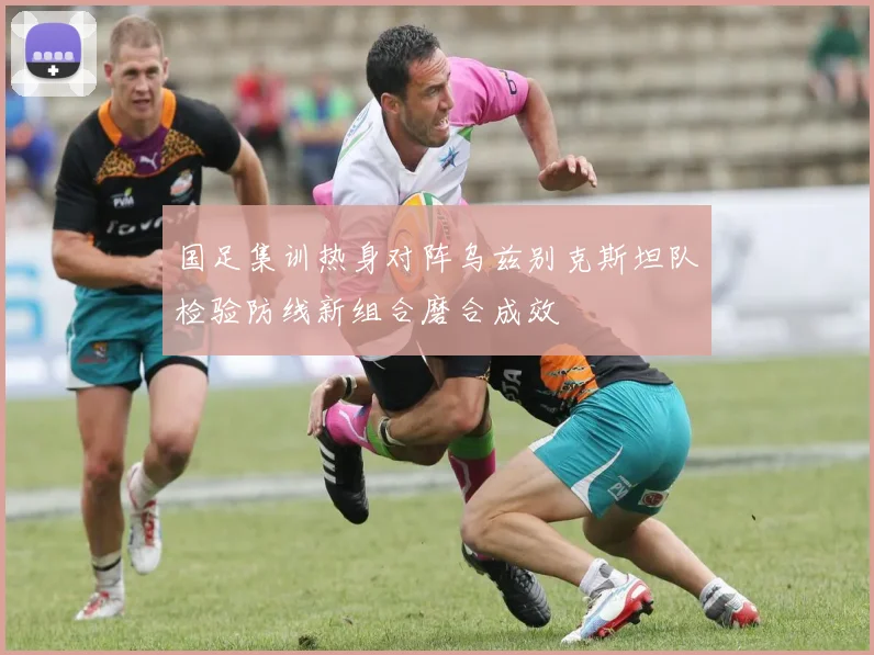 国足集训热身对阵乌兹别克斯坦队检验防线新组合磨合成效