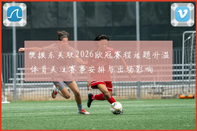 樊振东关联2026欧冠赛程话题升温 体育关注赛事安排与出场影响