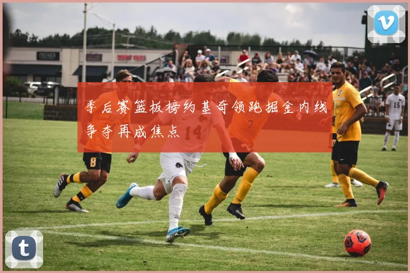 季后赛篮板榜约基奇领跑掘金内线争夺再成焦点