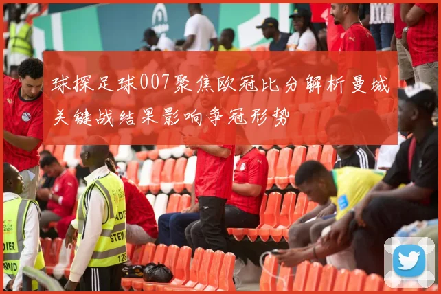 球探足球007聚焦欧冠比分解析曼城关键战结果影响争冠形势