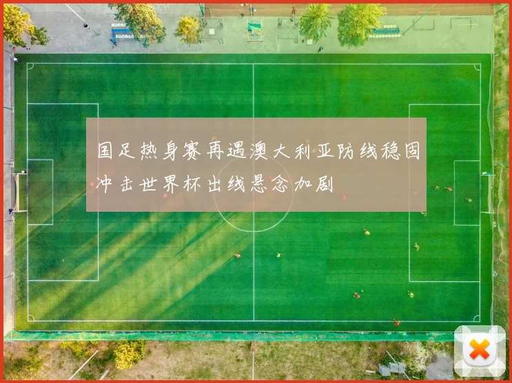 国足热身赛再遇澳大利亚防线稳固冲击世界杯出线悬念加剧