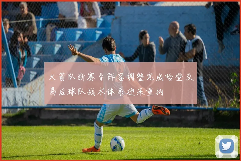 火箭队新赛季阵容调整完成哈登交易后球队战术体系迎来重构