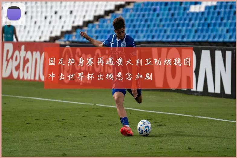 国足热身赛再遇澳大利亚防线稳固冲击世界杯出线悬念加剧