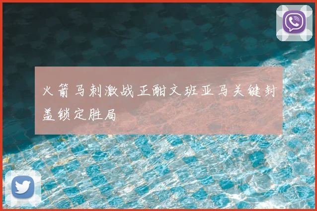 火箭马刺激战正酣文班亚马关键封盖锁定胜局