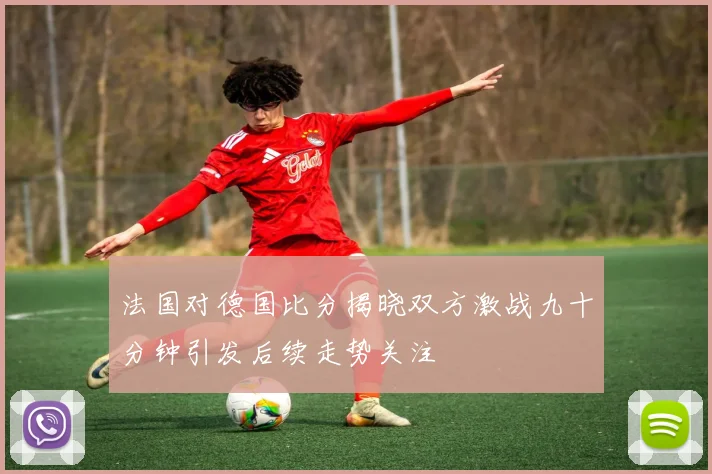 法国对德国比分揭晓双方激战九十分钟引发后续走势关注