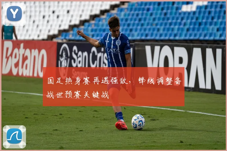 国足热身赛再遇强敌，锋线调整备战世预赛关键战
