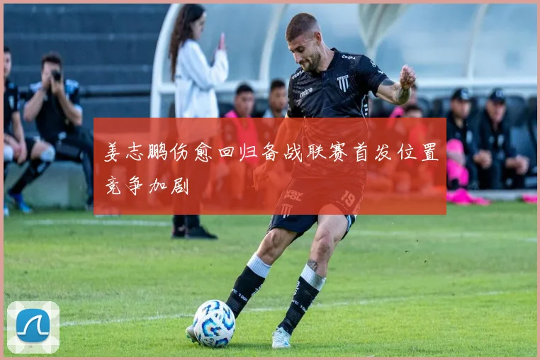 姜志鹏伤愈回归备战联赛首发位置竞争加剧