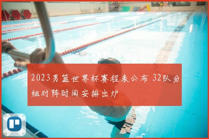 2023男篮世界杯赛程表公布 32队分组对阵时间安排出炉