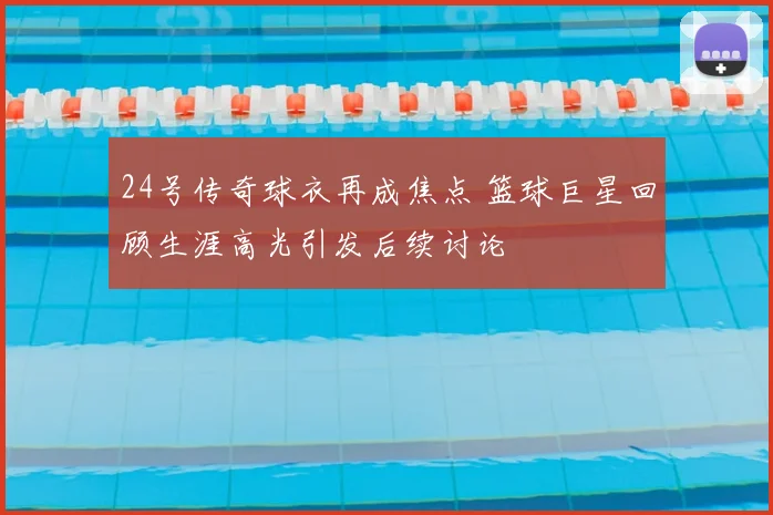 24号传奇球衣再成焦点 篮球巨星回顾生涯高光引发后续讨论
