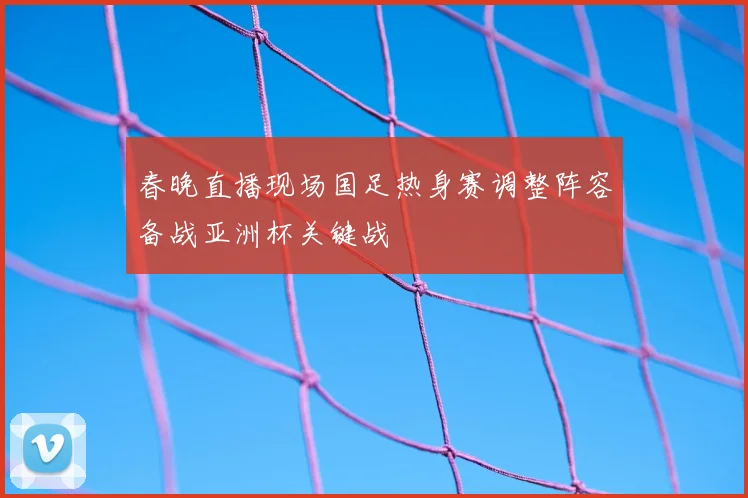 春晚直播现场国足热身赛调整阵容备战亚洲杯关键战