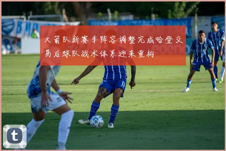 火箭队新赛季阵容调整完成哈登交易后球队战术体系迎来重构