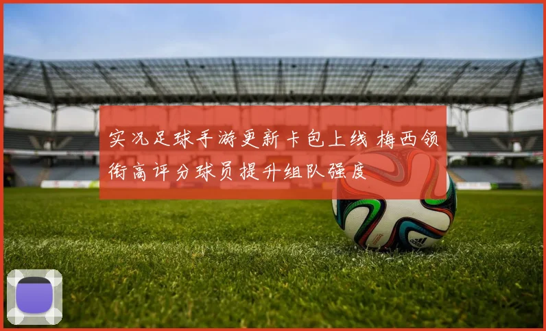 实况足球手游更新卡包上线 梅西领衔高评分球员提升组队强度