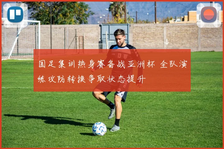 国足集训热身赛备战亚洲杯 全队演练攻防转换争取状态提升