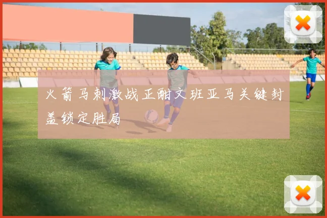 火箭马刺激战正酣文班亚马关键封盖锁定胜局