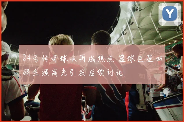 24号传奇球衣再成焦点 篮球巨星回顾生涯高光引发后续讨论