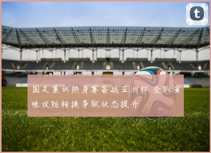 国足集训热身赛备战亚洲杯 全队演练攻防转换争取状态提升