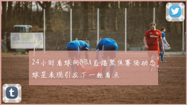 24小时看球网NBA直播聚焦赛场动态球星表现引发下一轮看点