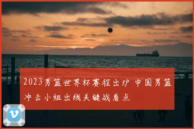 2023男篮世界杯赛程出炉 中国男篮冲击小组出线关键战看点