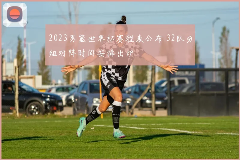 2023男篮世界杯赛程表公布 32队分组对阵时间安排出炉