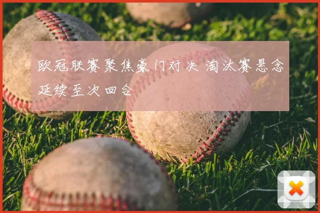 欧冠联赛聚焦豪门对决 淘汰赛悬念延续至次回合