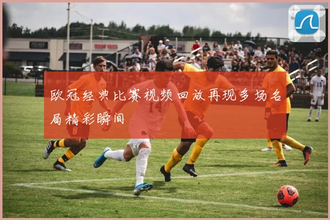 欧冠经典比赛视频回放再现多场名局精彩瞬间