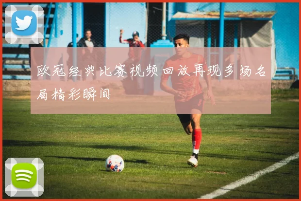 欧冠经典比赛视频回放再现多场名局精彩瞬间