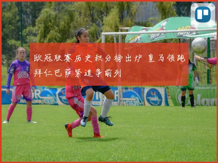 欧冠联赛历史积分榜出炉 皇马领跑拜仁巴萨紧追争前列