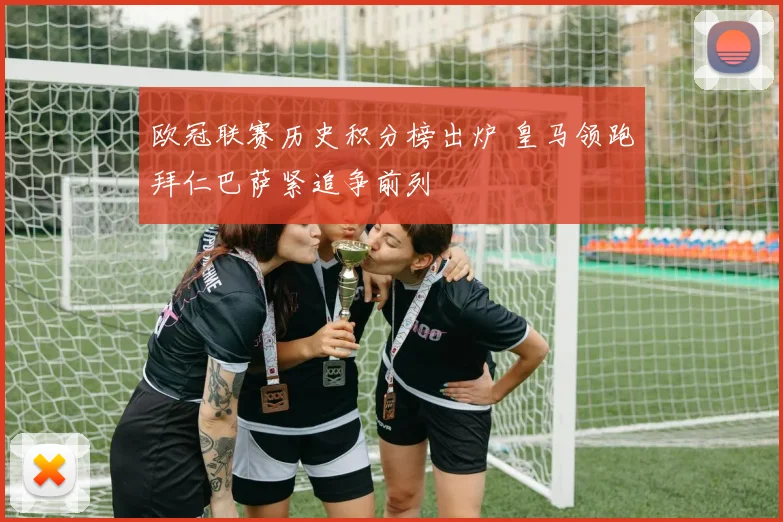 欧冠联赛历史积分榜出炉 皇马领跑拜仁巴萨紧追争前列