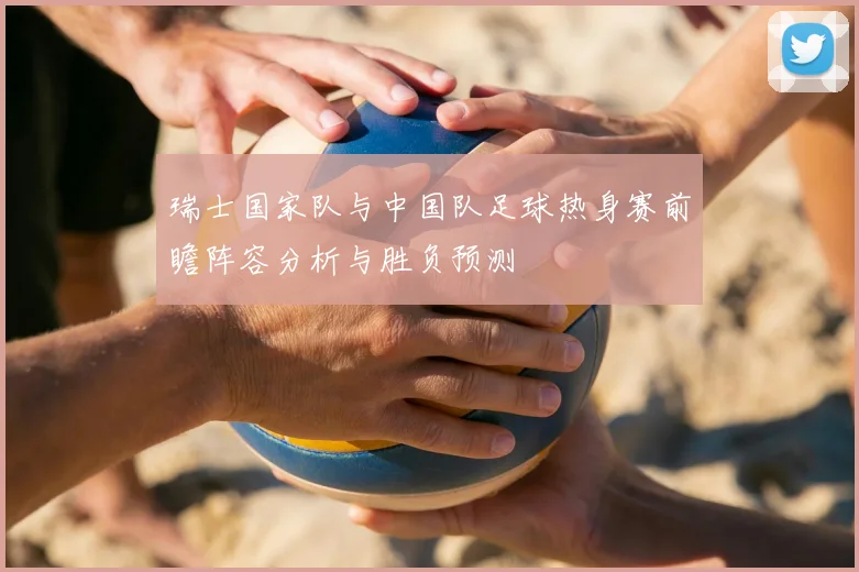 瑞士国家队与中国队足球热身赛前瞻阵容分析与胜负预测